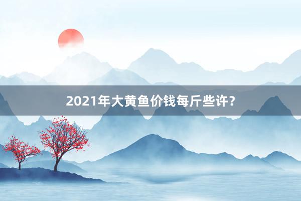 2021年大黄鱼价钱每斤些许？